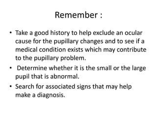 Remember :
• Take a good history to help exclude an ocular
cause for the pupillary changes and to see if a
medical condition exists which may contribute
to the pupillary problem.
• Determine whether it is the small or the large
pupil that is abnormal.
• Search for associated signs that may help
make a diagnosis.
 