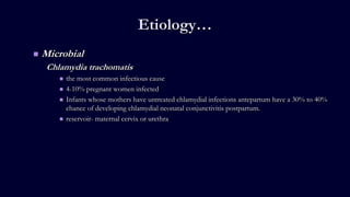 Etiology…
 Microbial
Chlamydia trachomatis
 the most common infectious cause
 4-10% pregnant women infected
 Infants whose mothers have untreated chlamydial infections antepartum have a 30% to 40%
chance of developing chlamydial neonatal conjunctivitis postpartum.
 reservoir- maternal cervix or urethra
 