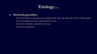 Etiology…
 Neisseria gonorrhea
 have the ability to penetrate intact epithelial cells, and once inside the cell, they divide rapidly.
 the most dangerous and virulent infectious cause
 must be absolutely excluded in every case
 serious consequences
 
