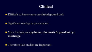 Clinical
 Difficult to know cause on clinical ground only
 Significant overlap in presentation
 Main findings are erythema, chemosis & purulent eye
discharge
 Therefore Lab studies are Important
 