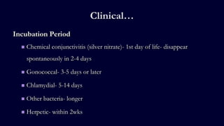 Clinical…
Incubation Period
 Chemical conjunctivitis (silver nitrate)- 1st day of life- disappear
spontaneously in 2-4 days
 Gonococcal- 3-5 days or later
 Chlamydial- 5-14 days
 Other bacteria- longer
 Herpetic- within 2wks
 