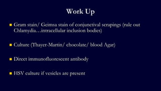 Work Up
 Gram stain/ Geimsa stain of conjunctival scrapings (rule out
Chlamydia…intracellular inclusion bodies)
 Culture (Thayer-Martin/ chocolate/ blood Agar)
 Direct immunofluorescent antibody
 HSV culture if vesicles are present
 