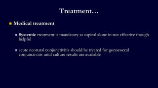 Treatment…
 Medical treatment
 Systemic treatment is mandatory as topical alone in not effective though
helpful
 acute neonatal conjunctivitis should be treated for gonococcal
conjunctivitis until culture results are available
 