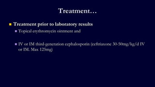 Treatment…
 Treatment prior to laboratory results
 Topical erythromycin ointment and
 IV or IM third-generation cephalosporin (ceftriaxone 30-50mg/kg/d IV
or IM. Max 125mg)
 