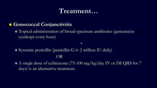 Treatment…
 Gonococcal Conjunctivitis
 Topical administration of broad-spectrum antibiotics (gentamicin
eyedrops every hour)
+
 Systemic penicillin (penicillin G iv 2 million IU daily)
OR
 A single dose of ceftriaxone (75-100 mg/kg/day IV or IM QID for 7
days) is an alternative treatment.
 