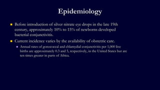 Epidemiology
 Before introduction of silver nitrate eye drops in the late 19th
century, approximately 10% to 15% of newborns developed
bacterial conjunctivitis.
 Current incidence varies by the availability of obstetric care.
 Annual rates of gonococcal and chlamydial conjunctivitis per 1,000 live
births are approximately 0.3 and 5, respectively, in the United States but are
ten times greater in parts of Africa.
 