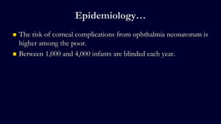 Epidemiology…
 The risk of corneal complications from ophthalmia neonatorum is
higher among the poor.
 Between 1,000 and 4,000 infants are blinded each year.
 