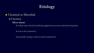 Etiology
 Chemical or Microbial
 Chemical
Silver nitrate
 surface-active chemical, facilitating agglutinate gonococci and inactivating them.
 toxic to the conjunctiva,
 potentially causing a sterile neonatal conjunctivitis.
 