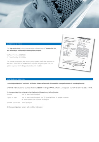 IMPLANTS FOR SHORT EYES
V2018-01/BAR
background of the bil
The Bag-In-the-Lens was initially designed and patented as “intraocular lens
and method for preventing secondary opacification”.
US Patent Number 6,027,531
EP Patent Number 0916320A2
The clinical study on the Bag-In-the-Lens started in 2000 after approval by
the ethics committee of the Antwerp University Hospital (1/47/136) and
got the approval of the Belgian Social Security in 2004.
how to become a bil-user
Those surgeons who are interested to implant the BIL can become certified after having performed the following training:
1. Wetlab and instructional course at the Annual ESCRS meeting on PPCCC, which is a prerequisite course to be allowed at the wetlab.
2. Observership at the Antwerp University Hospital, Department Ophthalmology
Director 	 Prof. Dr. Marie-José Tassignon
Faculty BIL users 	 Prof. Dr. Marie-José Tassignon, Prof. Dr. Veva De Groot, Dr. Jan Van Looveren,
		 Dr. Stefan Kiekens, Dr. Sorcha Ní Dhubhghaill
Scientific coordinator 	 Danny Mathysen
3. Observership at any centers with certified instructors
OPHTHALMIC IMPLANTS
FOR SHORT EYES
MORCHER® GmbH
Kapuzinerweg 12	
70374 Stuttgart
GERMANY	
Phone 	 +49 (0) 711 / 95 320 - 0	 E-Mail 	 info@morcher.com
Fax 	 +49 (0) 711 / 95 320 - 80	 Web	 www.morcher.com
 