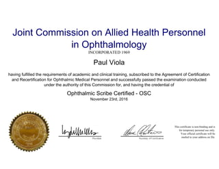 Joint Commission on Allied Health Personnel
in Ophthalmology
INCORPORATED 1969
Paul Viola
having fulfilled the requirements of academic and clinical training, subscribed to the Agreement of Certification
and Recertification for Ophthalmic Medical Personnel and successfully passed the examination conducted
under the authority of this Commission for, and having the credential of
Ophthalmic Scribe Certified - OSC
November 23rd, 2016
This certificate is non-binding and is
for temporary personal use only.
Your official certificate will be
mailed to your address on file.
Powered by TCPDF (www.tcpdf.org)
 