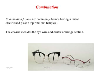 Combination
Combination frames are commonly frames having a metal
chassis and plastic top rims and temples .
The chassis includes the eye wire and center or bridge section.
24/08/2023 Mikael G. 11
 