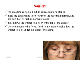 Half-eye
 for a reading correction but no correction for distance.
 They are constructed to sit lower on the nose than normal, and
are only half as high as normal glasses.
 This allows the wearer to look over the top of the glasses.
 Less common are half-eyes for distant vision, which allow the
wearer to look under the lenses for reading.
24/08/2023 Mikael G. 13
 
