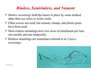 Rimless, Semirimless, and Numont
 Rimless mountings hold the lenses in place by some method
other than eye wires or nylon cords.
 Often screws are used, but cement, clamps, and plastic posts
have been used.
 Most rimless mountings have two areas of attachment per lens,
one nasally and one temporally.
 Rimless mountings are sometimes referred to as 3-piece
mountings.
24/08/2023 Mikael G. 14
 