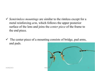  Semirimless mountings are similar to the rimless except for a
metal reinforcing arm, which follows the upper posterior
surface of the lens and joins the center piece of the frame to
the end piece.
 The center piece of a mounting consists of bridge, pad arms,
and pads.
24/08/2023 Mikael G. 15
 