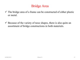 Bridge Area
 The bridge area of a frame can be constructed of either plastic
or metal.
 Because of the variety of nose shapes, there is also quite an
assortment of bridge constructions in both materials.
24/08/2023 Mikael G. 17
 