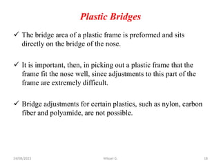 Plastic Bridges
 The bridge area of a plastic frame is preformed and sits
directly on the bridge of the nose.
 It is important, then, in picking out a plastic frame that the
frame fit the nose well, since adjustments to this part of the
frame are extremely difficult.
 Bridge adjustments for certain plastics, such as nylon, carbon
fiber and polyamide, are not possible.
24/08/2023 Mikael G. 18
 