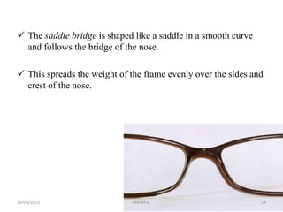  The saddle bridge is shaped like a saddle in a smooth curve
and follows the bridge of the nose.
 This spreads the weight of the frame evenly over the sides and
crest of the nose.
24/08/2023 Mikael G. 19
 