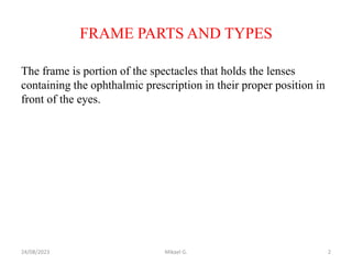 FRAME PARTS AND TYPES
The frame is portion of the spectacles that holds the lenses
containing the ophthalmic prescription in their proper position in
front of the eyes.
24/08/2023 Mikael G. 2
 