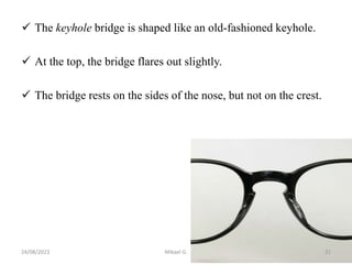  The keyhole bridge is shaped like an old-fashioned keyhole.
 At the top, the bridge flares out slightly.
 The bridge rests on the sides of the nose, but not on the crest.
24/08/2023 Mikael G. 21
 