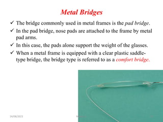 Metal Bridges
 The bridge commonly used in metal frames is the pad bridge.
 In the pad bridge, nose pads are attached to the frame by metal
pad arms.
 In this case, the pads alone support the weight of the glasses.
 When a metal frame is equipped with a clear plastic saddle-
type bridge, the bridge type is referred to as a comfort bridge.
24/08/2023 Mikael G. 22
 