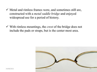  Metal and rimless frames were, and sometimes still are,
constructed with a metal saddle bridge and enjoyed
widespread use for a period of history.
 With rimless mountings, the crest of the bridge does not
include the pads or straps, but is the center most area.
24/08/2023 Mikael G. 23
 