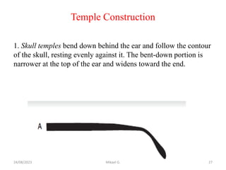 Temple Construction
1. Skull temples bend down behind the ear and follow the contour
of the skull, resting evenly against it. The bent-down portion is
narrower at the top of the ear and widens toward the end.
24/08/2023 Mikael G. 27
 