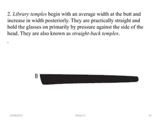 2. Library temples begin with an average width at the butt and
increase in width posteriorly. They are practically straight and
hold the glasses on primarily by pressure against the side of the
head. They are also known as straight-back temples.
.
24/08/2023 Mikael G. 28
 