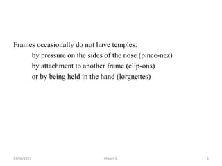 Frames occasionally do not have temples:
by pressure on the sides of the nose (pince-nez)
by attachment to another frame (clip-ons)
or by being held in the hand (lorgnettes)
24/08/2023 Mikael G. 3
 