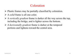 Coloration
 Plastic frames may be partially classified by coloration.
 A solid frame is all one color.
 A vertically gradient frame is darker all the way across the top,
including the bridge, and is lighter across the bottom.
 A horizontally gradient frame is darker at the temporal
portions and lightens toward the central area.
24/08/2023 Mikael G. 33
 