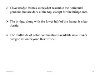  Clear bridge frames somewhat resemble the horizontal
gradient, but are dark at the top, except for the bridge area.
 The bridge, along with the lower half of the frame, is clear
plastic.
 The multitude of color combinations available now makes
categorization beyond this difficult.
24/08/2023 Mikael G. 34
 