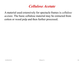 Cellulose Acetate
A material used extensively for spectacle frames is cellulose
acetate. The basic cellulose material may be extracted from
cotton or wood pulp and then further processed.
24/08/2023 Mikael G. 36
 