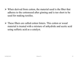  When derived from cotton, the material used is the fiber that
adheres to the cottonseed after ginning and is too short to be
used for making textiles.
 These fibers are called cotton linters. This cotton or wood
material is treated with a mixture of anhydride and acetic acid
using sulfuric acid as a catalyst.
24/08/2023 Mikael G. 37
 