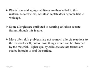  Plasticizers and aging stabilizers are then added to this
material Nevertheless, cellulose acetate does become brittle
with age.
 Some allergies are attributed to wearing cellulose acetate
frames, though this is rare.
 More often skin problems are not so much allergic reactions to
the material itself, but to those things which can be absorbed
by the material. Higher quality cellulose acetate frames are
coated in order to seal the surface.
24/08/2023 Mikael G. 38
 
