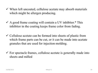  When left uncoated, cellulose acetate may absorb materials
which might be allergen producing.
 A good frame coating will contain a UV inhibitor.* This
inhibitor in the coating keeps frame color from fading.
 Cellulose acetate can be formed into sheets of plastic from
which frame parts can be cut, or it can be made into acetate
granules that are used for injection molding.
 For spectacle frames, cellulose acetate is generally made into
sheets and milled
24/08/2023 Mikael G. 39
 