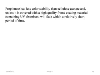 Propionate has less color stability than cellulose acetate and,
unless it is covered with a high quality frame coating material
containing UV absorbers, will fade within a relatively short
period of time.
24/08/2023 Mikael G. 41
 