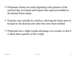  Propionate frames are made beginning with granules of the
material that are heated until liquid, then injection molded to
the desired frame shape.
 Granules may initially be colorless, allowing the frame parts to
be dyed to the desired color after they have been molded.
 Propionate has a slight weight advantage over acetate, in that it
is about three quarters of the weight.
24/08/2023 Mikael G. 42
 