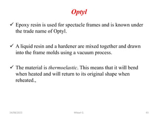 Optyl
 Epoxy resin is used for spectacle frames and is known under
the trade name of Optyl.
 A liquid resin and a hardener are mixed together and drawn
into the frame molds using a vacuum process.
 The material is thermoelastic. This means that it will bend
when heated and will return to its original shape when
reheated.,
24/08/2023 Mikael G. 43
 