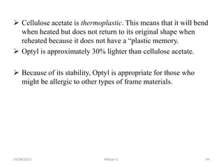  Cellulose acetate is thermoplastic. This means that it will bend
when heated but does not return to its original shape when
reheated because it does not have a “plastic memory.
 Optyl is approximately 30% lighter than cellulose acetate.
 Because of its stability, Optyl is appropriate for those who
might be allergic to other types of frame materials.
24/08/2023 Mikael G. 44
 