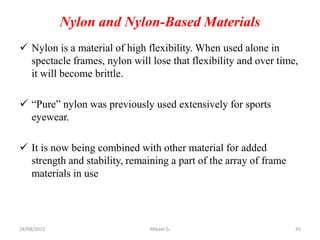 Nylon and Nylon-Based Materials
 Nylon is a material of high flexibility. When used alone in
spectacle frames, nylon will lose that flexibility and over time,
it will become brittle.
 “Pure” nylon was previously used extensively for sports
eyewear.
 It is now being combined with other material for added
strength and stability, remaining a part of the array of frame
materials in use
24/08/2023 Mikael G. 45
 