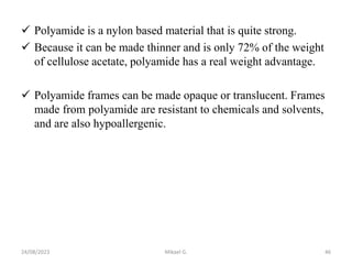  Polyamide is a nylon based material that is quite strong.
 Because it can be made thinner and is only 72% of the weight
of cellulose acetate, polyamide has a real weight advantage.
 Polyamide frames can be made opaque or translucent. Frames
made from polyamide are resistant to chemicals and solvents,
and are also hypoallergenic.
24/08/2023 Mikael G. 46
 