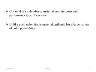  Grilamid is a nylon-based material used in sports and
performance type of eyewear.
 Unlike plain nylon frame material, grilamid has a large variety
of color possibilities.
24/08/2023 Mikael G. 47
 