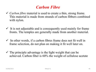 Carbon Fibre
 Carbon fibre material is used to create a thin, strong frame.
This material is made from strands of carbon fibbers combined
with nylon.
 It is not adjustable and is consequently used mainly for frame
fronts. The temples are generally made from another material.
 In other words, if a carbon fibres frame does not fit well in
frame selection, do not plan on making it fit well later on.
 The principle advantage is the light weight that can be
achieved. Carbon fiber is 60% the weight of cellulose acetate
24/08/2023 Mikael G. 48
 