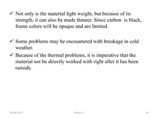  Not only is the material light weight, but because of its
strength, it can also be made thinner. Since carbon is black,
frame colors will be opaque and are limited.
 Some problems may be encountered with breakage in cold
weather.
 Because of the thermal problems, it is imperative that the
material not be directly worked with right after it has been
outside.
24/08/2023 Mikael G. 49
 
