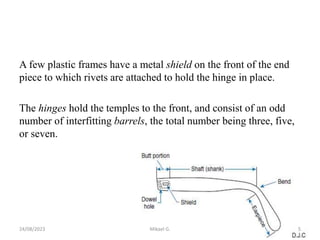 A few plastic frames have a metal shield on the front of the end
piece to which rivets are attached to hold the hinge in place.
The hinges hold the temples to the front, and consist of an odd
number of interfitting barrels, the total number being three, five,
or seven.
24/08/2023 Mikael G. 5
 