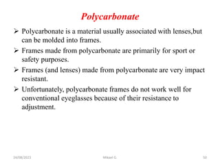 Polycarbonate
 Polycarbonate is a material usually associated with lenses,but
can be molded into frames.
 Frames made from polycarbonate are primarily for sport or
safety purposes.
 Frames (and lenses) made from polycarbonate are very impact
resistant.
 Unfortunately, polycarbonate frames do not work well for
conventional eyeglasses because of their resistance to
adjustment.
24/08/2023 Mikael G. 50
 