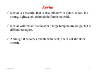 Kevlar
 Kevlar is a material that is also mixed with nylon. It, too, is a
strong, lightweight ophthalmic frame material.
 Kevlar will remain stable over a large temperature range, but is
difficult to adjust.
 Although it becomes pliable with heat, it will not shrink or
stretch.
24/08/2023 Mikael G. 51
 