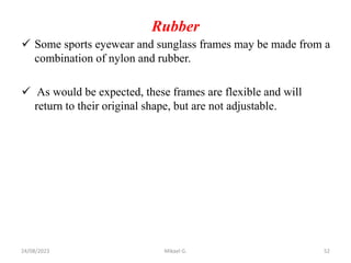 Rubber
 Some sports eyewear and sunglass frames may be made from a
combination of nylon and rubber.
 As would be expected, these frames are flexible and will
return to their original shape, but are not adjustable.
24/08/2023 Mikael G. 52
 