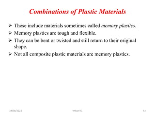Combinations of Plastic Materials
 These include materials sometimes called memory plastics.
 Memory plastics are tough and flexible.
 They can be bent or twisted and still return to their original
shape.
 Not all composite plastic materials are memory plastics.
24/08/2023 Mikael G. 53
 