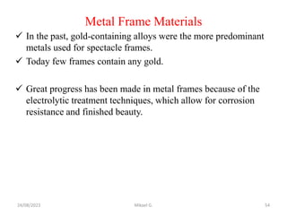 Metal Frame Materials
 In the past, gold-containing alloys were the more predominant
metals used for spectacle frames.
 Today few frames contain any gold.
 Great progress has been made in metal frames because of the
electrolytic treatment techniques, which allow for corrosion
resistance and finished beauty.
24/08/2023 Mikael G. 54
 