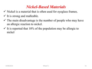 Nickel-Based Materials
 Nickel is a material that is often used for eyeglass frames.
 It is strong and malleable.
 The main disadvantage is the number of people who may have
an allergic reaction to nickel.
 It is reported that 10% of the population may be allergic to
nickel
24/08/2023 Mikael G. 55
 